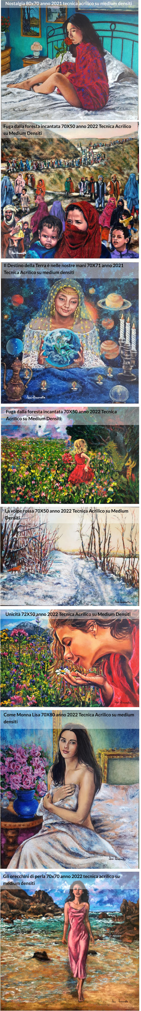 Nostalgia 80X70 anno 2021 Tecnica Acrilico su medium densiti Fuga dalla foresta incantata 70X50 anno 2022 Tecnica Acrilico  su Medium Densiti Il Destino della Terra è nelle nostre mani 70X71 anno 2021 Tecnica Acrilico su medium densiti  Fuga dalla foresta incantata 70X50 anno 2022 Tecnica Acrilico su Medium Densiti La volpe rossa 70X50 anno 2022 Tecnica Acrilico su Medium Densiti Unicità 72X50 anno 2022 Tecnica Acrilico su Medium Densiti Come Monna Lisa 70X80 anno 2022 Tecnica Acrilico su medium densiti Gli orecchini di perla 70X70 anno 2022 Tecnica Acrilico su Medium Densiti